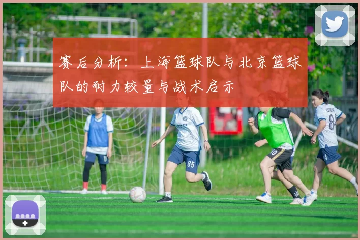 赛后分析：上海篮球队与北京篮球队的耐力较量与战术启示