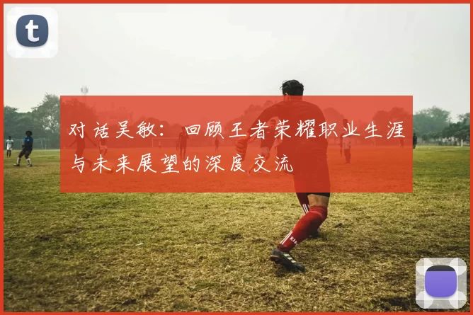 对话吴敏：回顾王者荣耀职业生涯与未来展望的深度交流