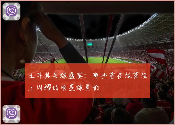 土耳其足球盛宴：那些曾在绿茵场上闪耀的明星球员们