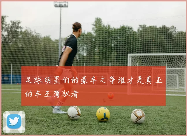 足球明星们的豪车之争谁才是真正的车王驾驭者