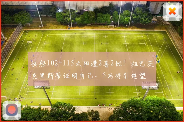 快船102-115太阳遭2喜2忧！祖巴茨克里斯蒂证明自己，5老将引绝望