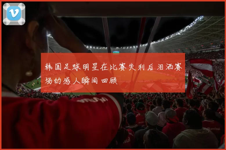 韩国足球明星在比赛失利后泪洒赛场的感人瞬间回顾