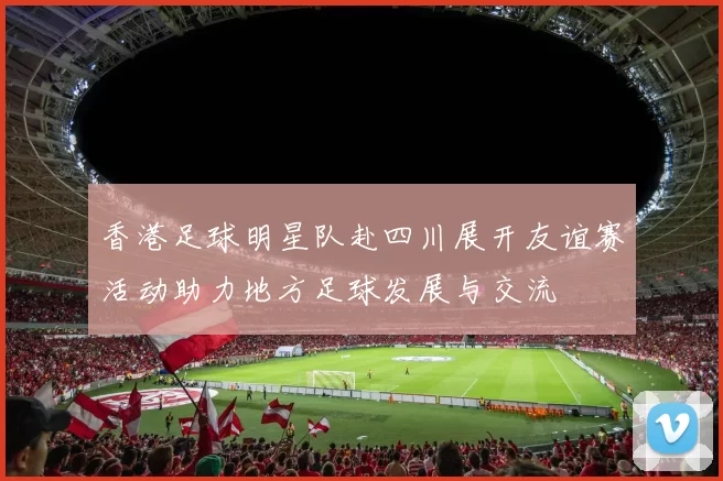 香港足球明星队赴四川展开友谊赛活动助力地方足球发展与交流