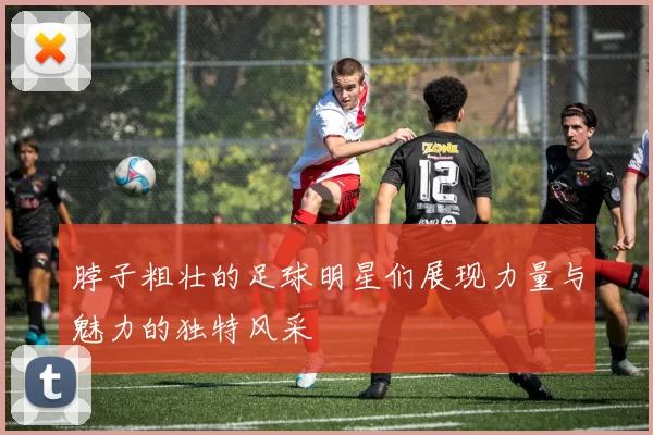 脖子粗壮的足球明星们展现力量与魅力的独特风采