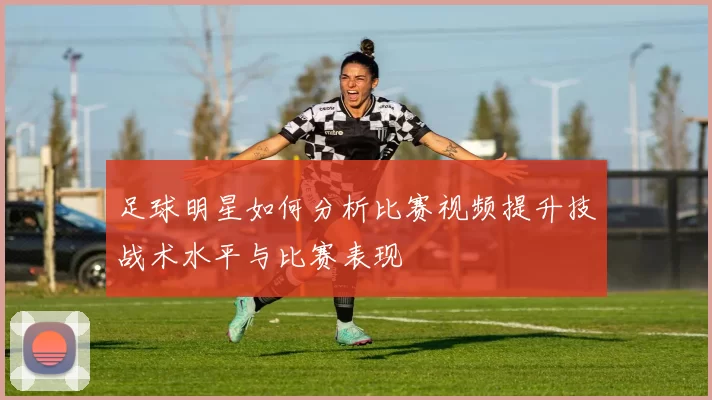 足球明星如何分析比赛视频提升技战术水平与比赛表现
