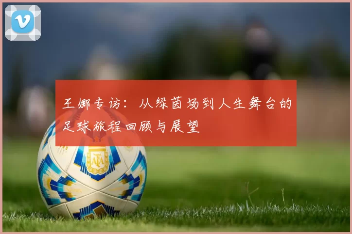 王娜专访：从绿茵场到人生舞台的足球旅程回顾与展望