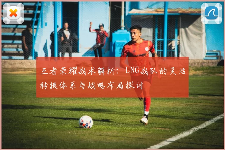 王者荣耀战术解析：LNG战队的灵活转换体系与战略布局探讨