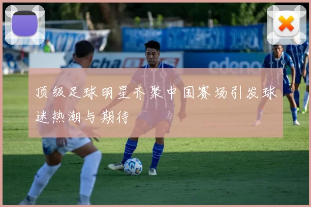 顶级足球明星齐聚中国赛场引发球迷热潮与期待