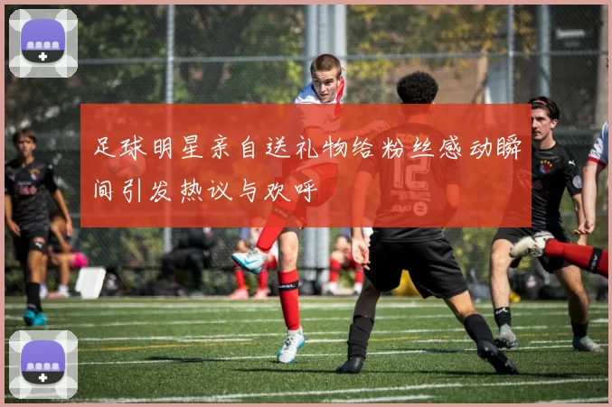 足球明星亲自送礼物给粉丝感动瞬间引发热议与欢呼