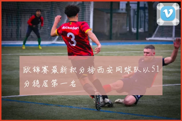 欧锦赛最新积分榜西安网球队以51分稳居第一名