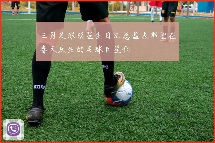 三月足球明星生日汇总盘点那些在春天庆生的足球巨星们