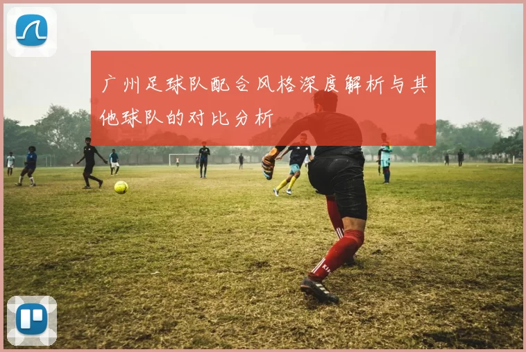 广州足球队配合风格深度解析与其他球队的对比分析