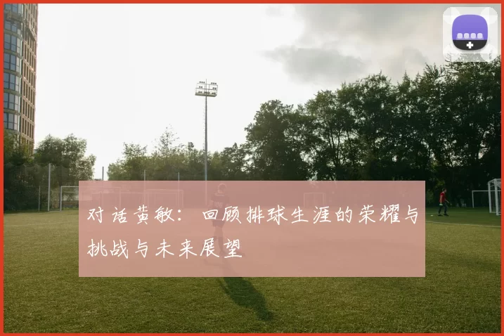 对话黄敏：回顾排球生涯的荣耀与挑战与未来展望