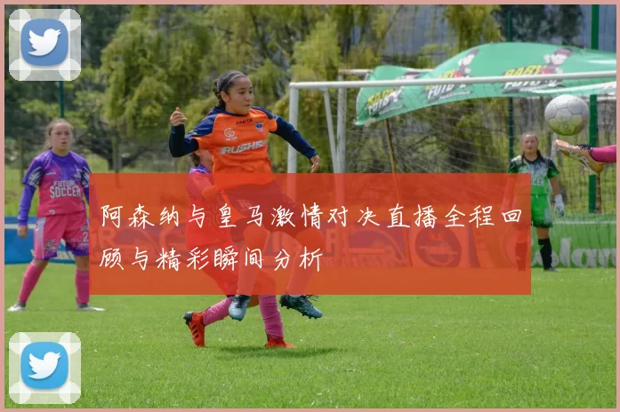 阿森纳与皇马激情对决直播全程回顾与精彩瞬间分析