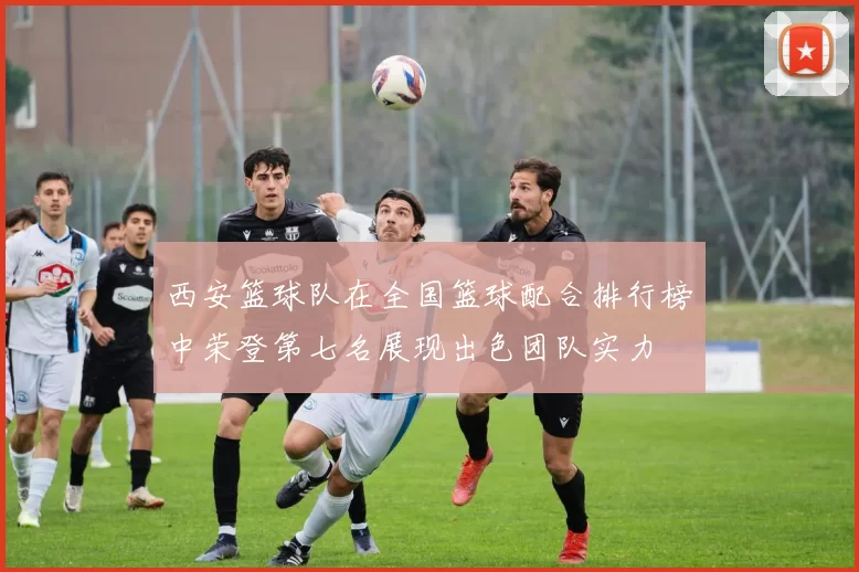 西安篮球队在全国篮球配合排行榜中荣登第七名展现出色团队实力