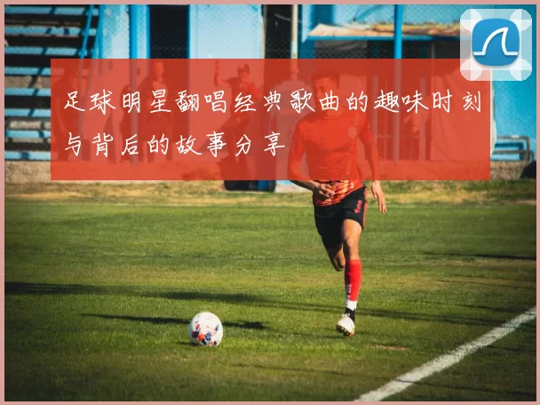 足球明星翻唱经典歌曲的趣味时刻与背后的故事分享