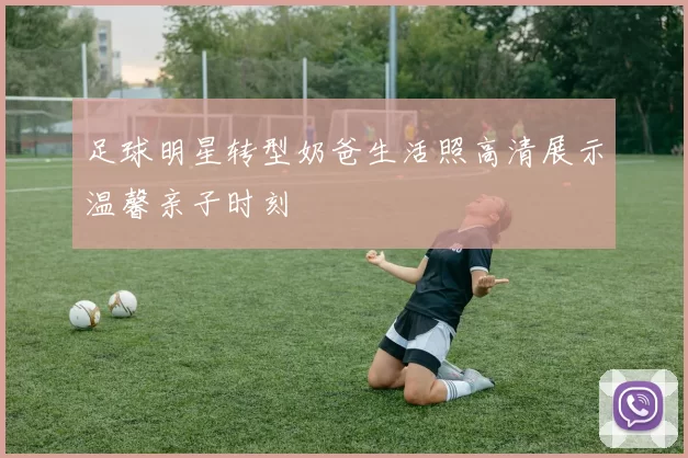 足球明星转型奶爸生活照高清展示温馨亲子时刻