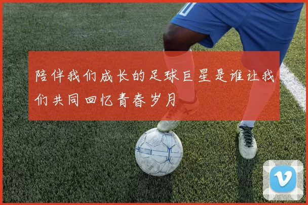 陪伴我们成长的足球巨星是谁让我们共同回忆青春岁月
