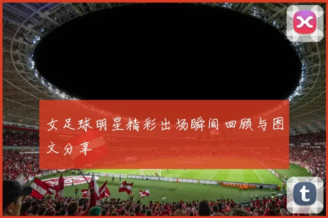 女足球明星精彩出场瞬间回顾与图文分享