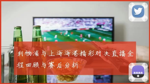 利物浦与上海海港精彩对决直播全程回顾与赛后分析