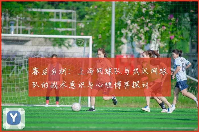 赛后分析：上海网球队与武汉网球队的战术意识与心理博弈探讨