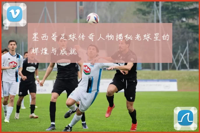 墨西哥足球传奇人物揭秘老球星的辉煌与成就