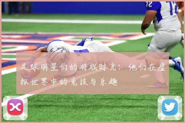 足球明星们的游戏时光：他们在虚拟世界中的竞技与乐趣