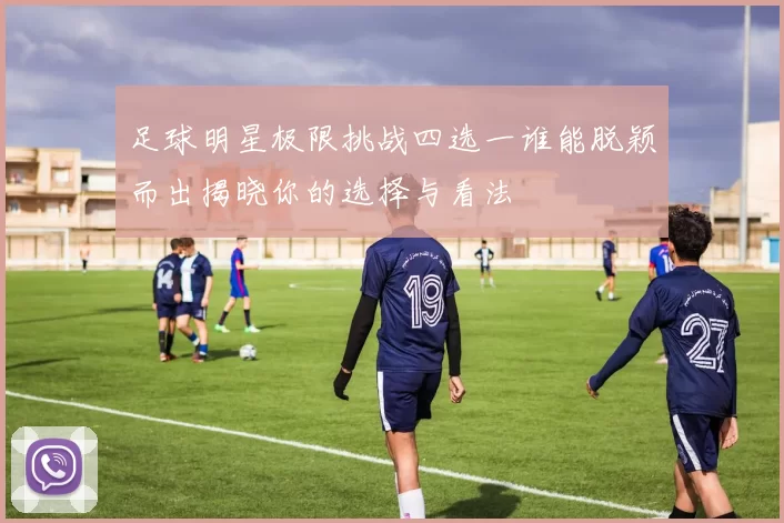 足球明星极限挑战四选一谁能脱颖而出揭晓你的选择与看法