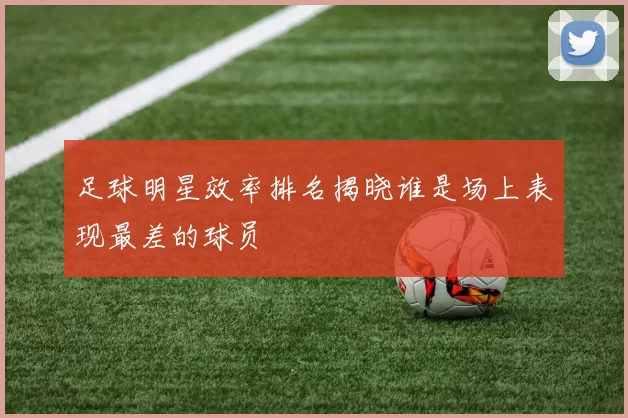 足球明星效率排名揭晓谁是场上表现最差的球员