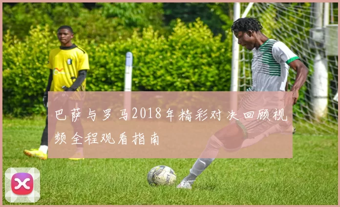 巴萨与罗马2018年精彩对决回顾视频全程观看指南