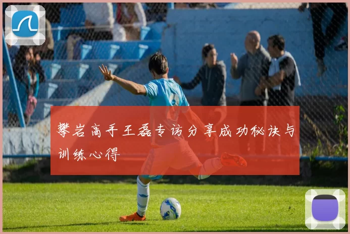 攀岩高手王磊专访分享成功秘诀与训练心得