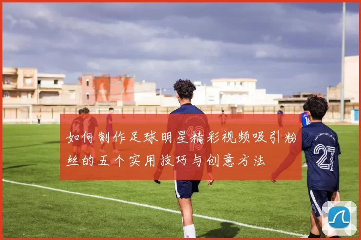 如何制作足球明星精彩视频吸引粉丝的五个实用技巧与创意方法