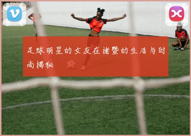 足球明星的女友在诸暨的生活与时尚揭秘