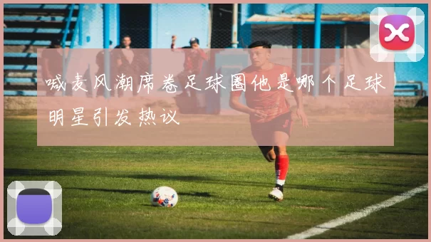 喊麦风潮席卷足球圈他是哪个足球明星引发热议