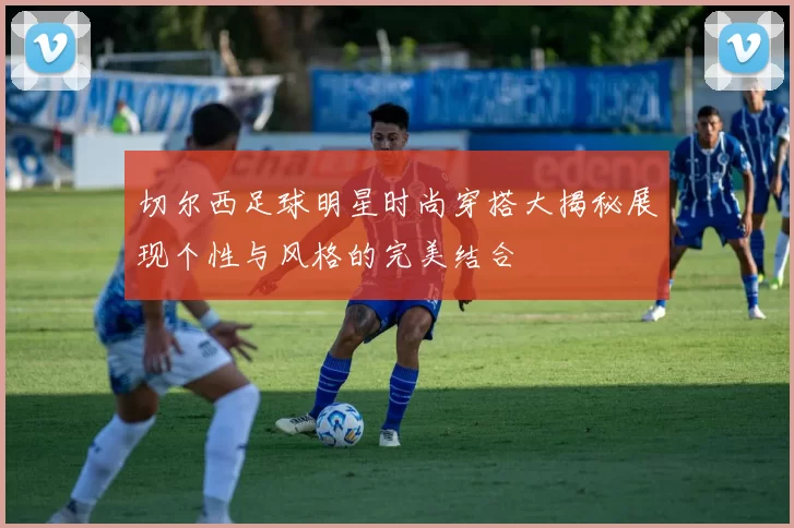 切尔西足球明星时尚穿搭大揭秘展现个性与风格的完美结合