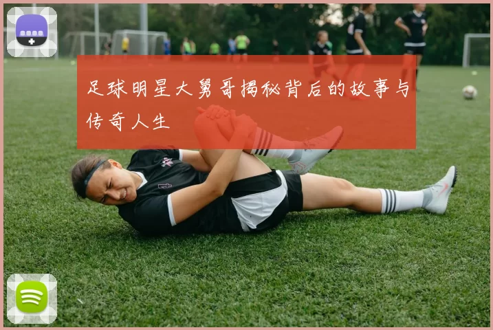 足球明星大舅哥揭秘背后的故事与传奇人生