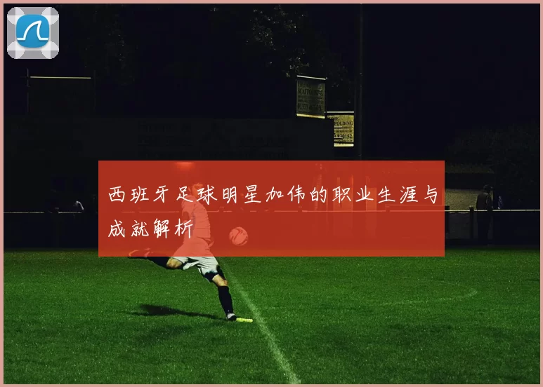西班牙足球明星加伟的职业生涯与成就解析
