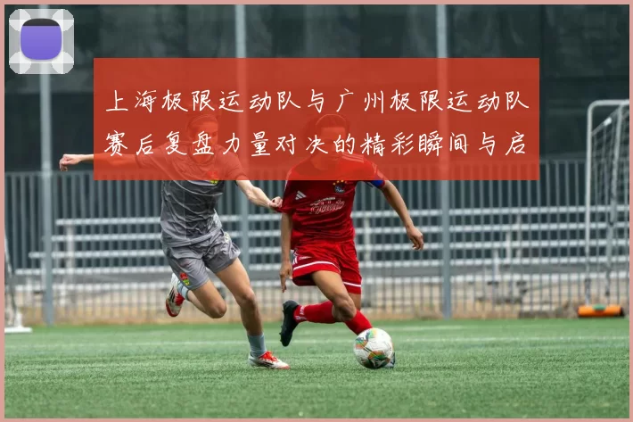 上海极限运动队与广州极限运动队赛后复盘力量对决的精彩瞬间与启示