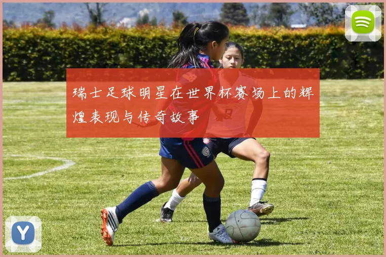 瑞士足球明星在世界杯赛场上的辉煌表现与传奇故事