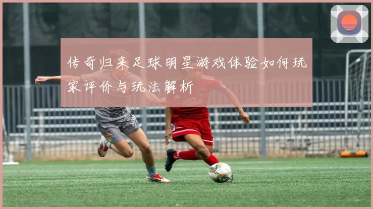 传奇归来足球明星游戏体验如何玩家评价与玩法解析