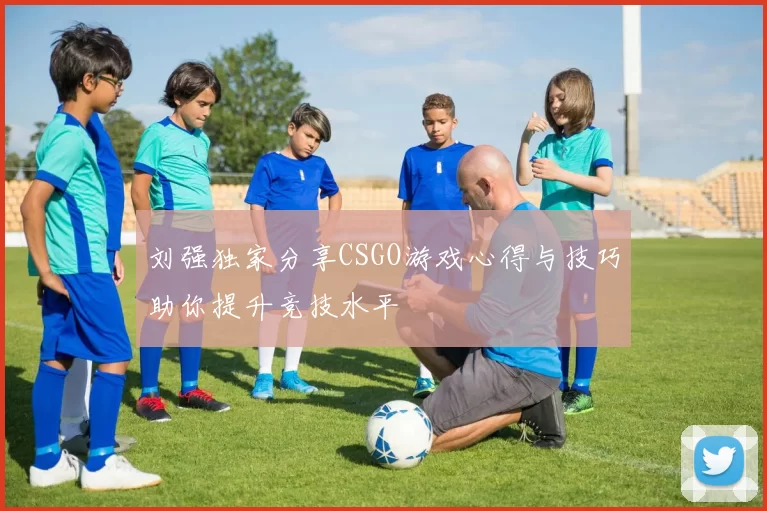 刘强独家分享CSGO游戏心得与技巧助你提升竞技水平