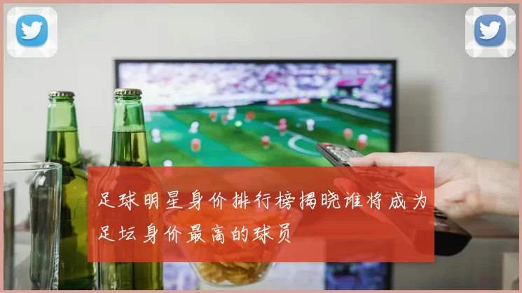足球明星身价排行榜揭晓谁将成为足坛身价最高的球员