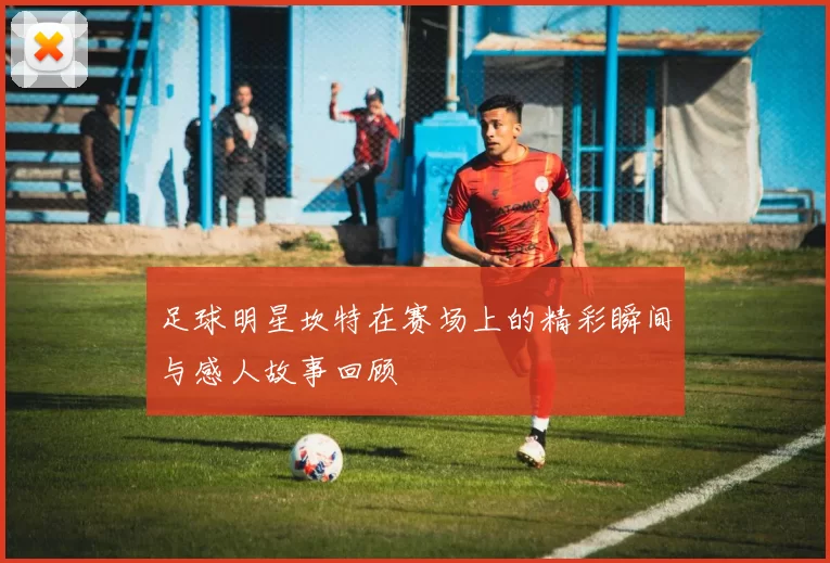 足球明星坎特在赛场上的精彩瞬间与感人故事回顾