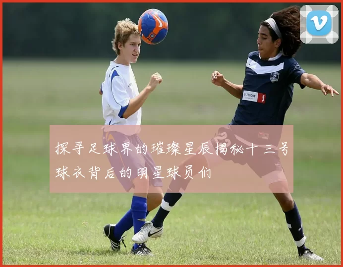 探寻足球界的璀璨星辰揭秘十三号球衣背后的明星球员们