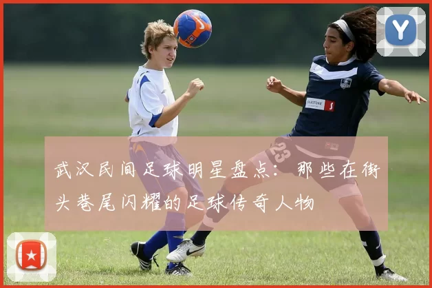 武汉民间足球明星盘点：那些在街头巷尾闪耀的足球传奇人物