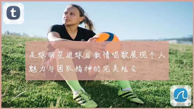 足球明星进球后激情唱歌展现个人魅力与团队精神的完美结合