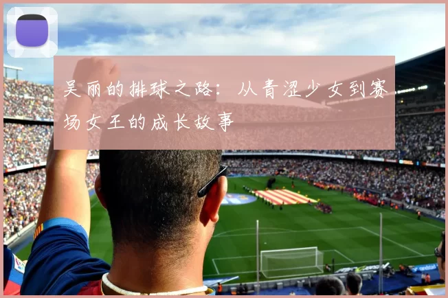 吴丽的排球之路：从青涩少女到赛场女王的成长故事