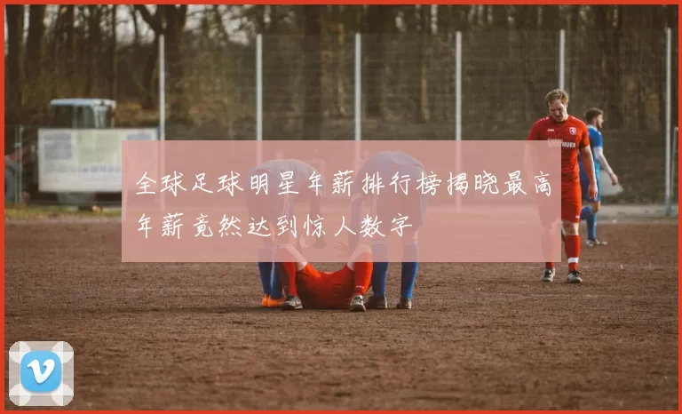 全球足球明星年薪排行榜揭晓最高年薪竟然达到惊人数字