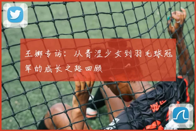 王娜专访：从青涩少女到羽毛球冠军的成长之路回顾