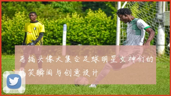 恶搞头像大集合足球明星女神们的搞笑瞬间与创意设计